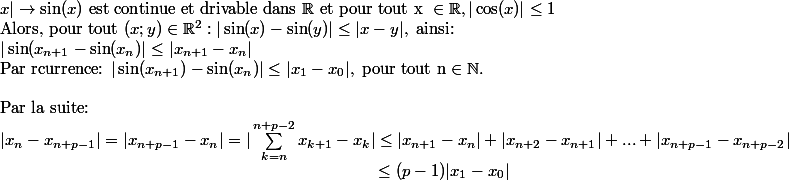 x|\rightarrow \sin(x) \text{ est continue et drivable dans }\R \text{ et pour tout x }\in\R, | \cos(x)|\leq 1\\\text{Alors, pour tout } (x;y)\in \R^2: |\sin(x)-\sin(y)|\leq |x-y|, \text{ ainsi:}\\|\sin(x_{n+1}-\sin(x_n)|\leq |x_{n+1}-x_n|\\\text{Par rcurrence: }|\sin(x_{n+1})-\sin(x_n)|\leq |x_1-x_0|, \text{ pour tout n} \in \N. \\\\\text{Par la suite: }\\|x_n-x_{n+p-1}|=|x_{n+p-1}-x_n|=|\sum_{k=n}^{n+p-2}{x_{k+1}-x_k}|\leq |x_{n+1}-x_n|+|x_{n+2}-x_{n+1}|+...+|x_{n+p-1}-x_{n+p-2}|\\ \;\;\;\;\;\;\;\;\;\;\;\;\;\;\;\;\;\;\;\;\;\;\;\;\;\;\;\;\;\;\; \;\;\;\;\;\;\;\;\;\;\;\;\;\;\;\;\;\;\;\;\;\;\;\;\;\;\;\;\;\;\;\;\;\;\;\;\;\;\;\;\;\;\;\;\;\;\;\;\;\;\;\leq (p-1)|x_1-x_0|